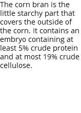 The corn bran is the little starchy part that covers the outside of the corn. It contains an embryo containing at least 5% crude protein and at most 19% crude cellulose.